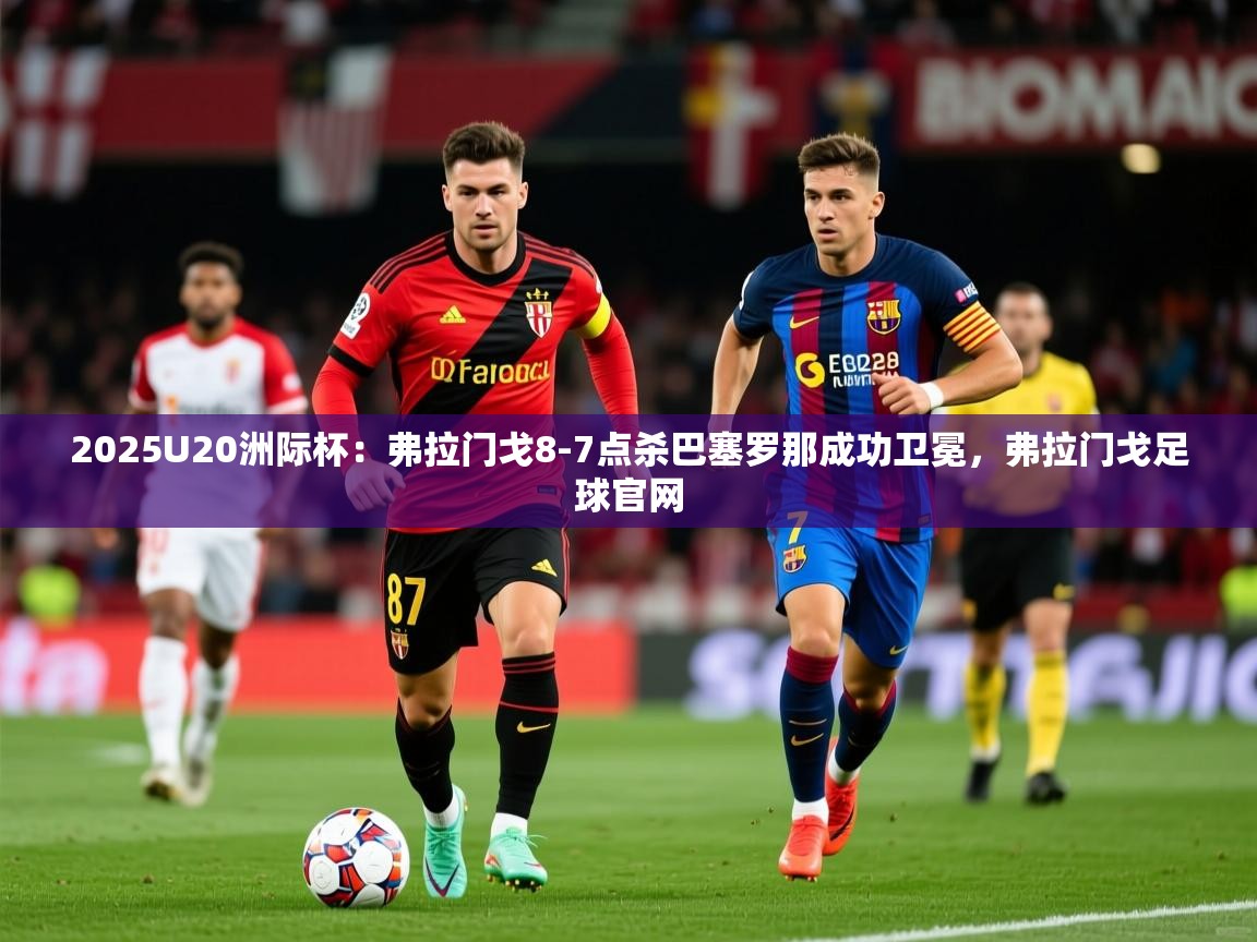 2025爱游戏体育平台登录网页版2025U20洲际杯：弗拉门戈8-7点杀巴塞罗那成功卫冕，弗拉门戈足球官网  第2张