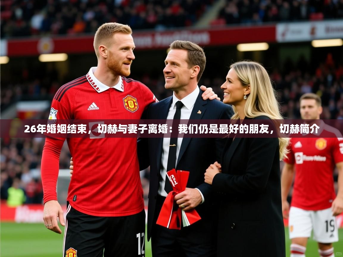2025爱游戏体育注册网址26年婚姻结束,切赫与妻子离婚:我们仍是最好的朋友,切赫简介 第1张