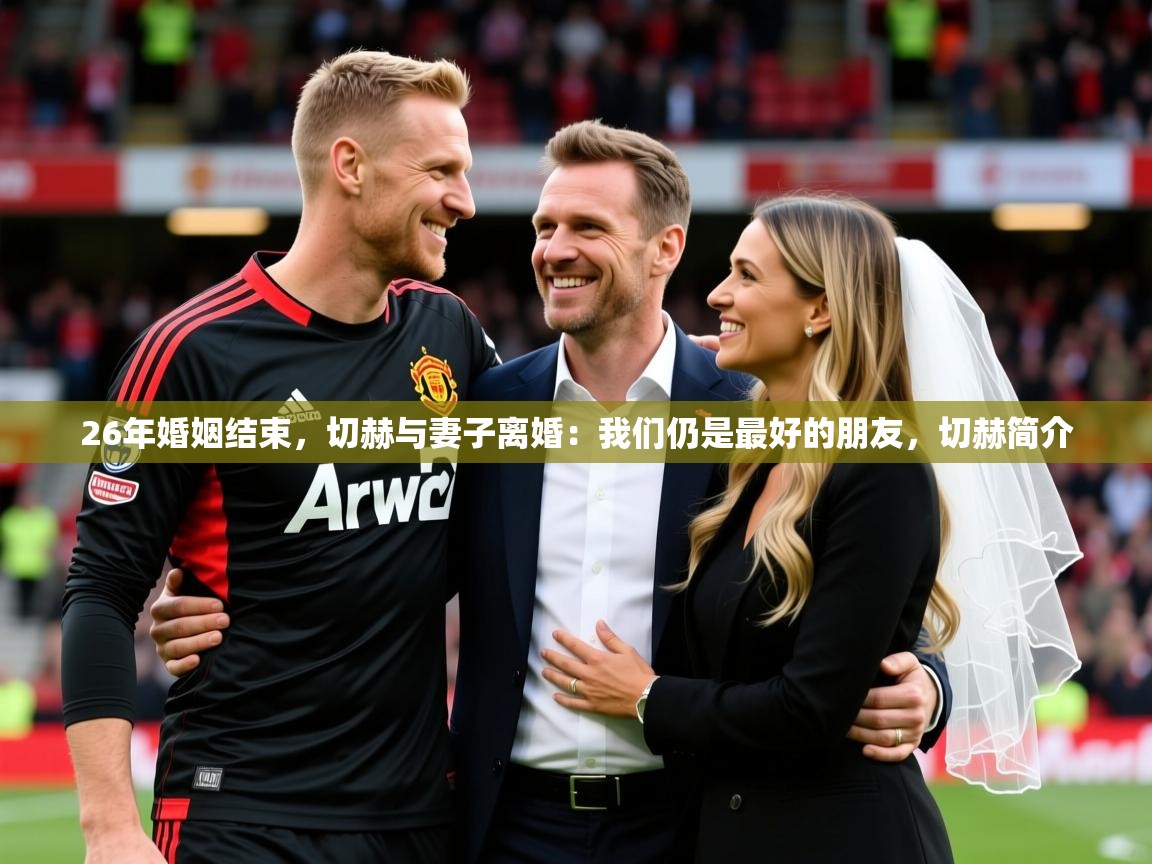 2025爱游戏体育注册网址26年婚姻结束,切赫与妻子离婚:我们仍是最好的朋友,切赫简介 第2张