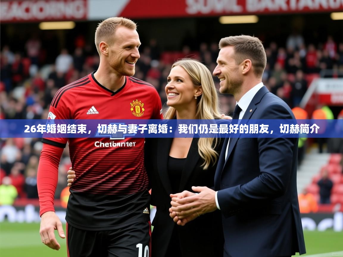 2025爱游戏体育注册网址26年婚姻结束,切赫与妻子离婚:我们仍是最好的朋友,切赫简介 第4张