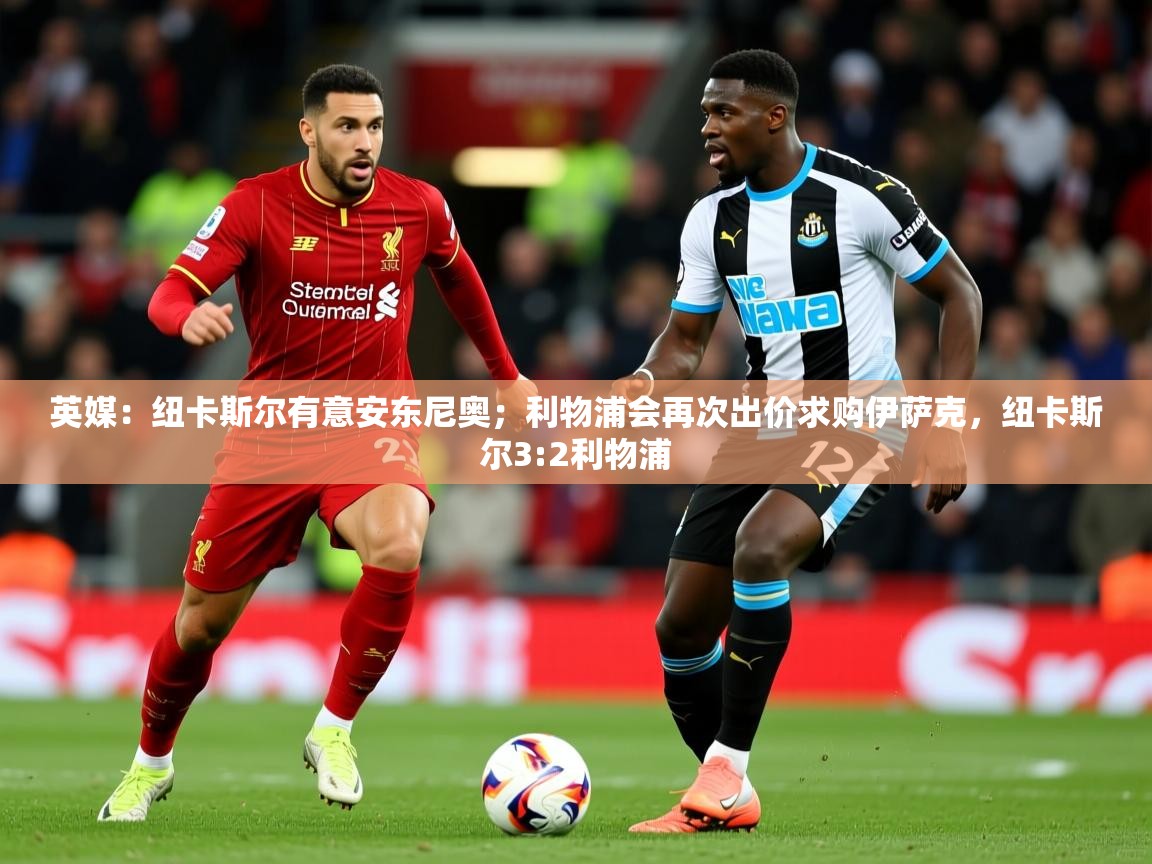 2025爱游戏体育注册首页英媒:纽卡斯尔有意安东尼奥;利物浦会再次出价求购伊萨克,纽卡斯尔3:2利物浦 第1张