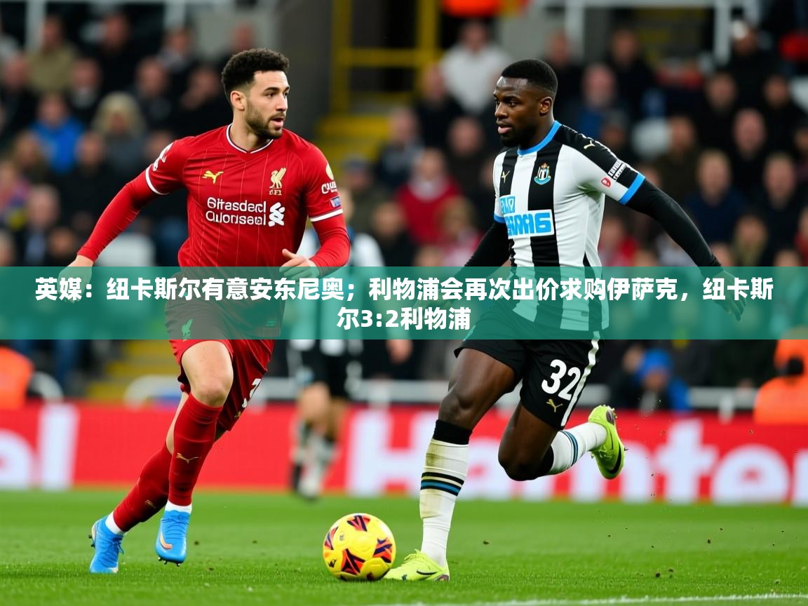 2025爱游戏体育注册首页英媒:纽卡斯尔有意安东尼奥;利物浦会再次出价求购伊萨克,纽卡斯尔3:2利物浦 第3张