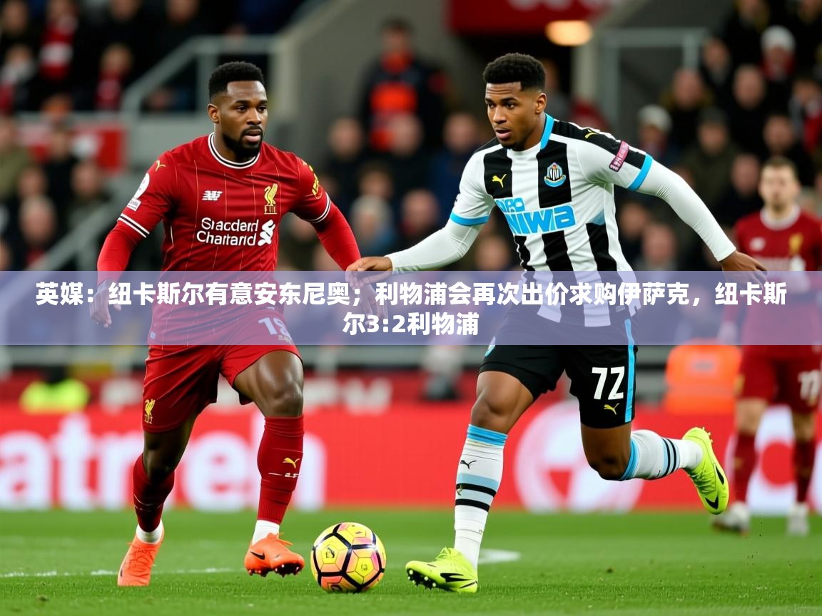 2025爱游戏体育注册首页英媒:纽卡斯尔有意安东尼奥;利物浦会再次出价求购伊萨克,纽卡斯尔3:2利物浦 第2张