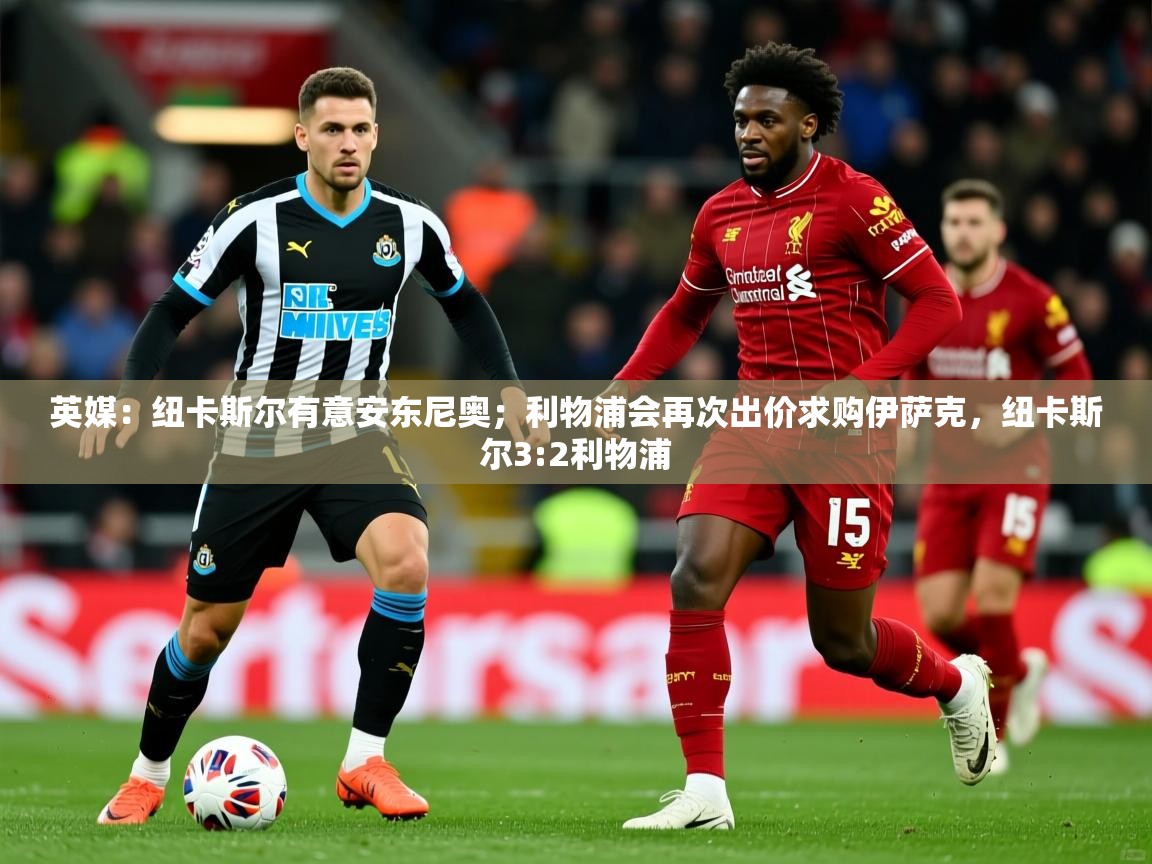 2025爱游戏体育注册首页英媒:纽卡斯尔有意安东尼奥;利物浦会再次出价求购伊萨克,纽卡斯尔3:2利物浦 第4张
