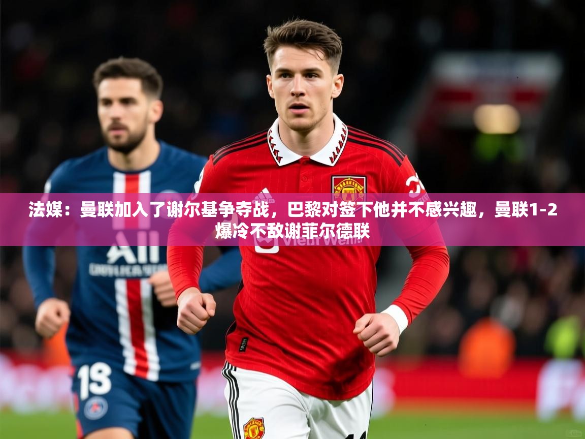 2025爱游戏体育注册官网法媒：曼联加入了谢尔基争夺战，巴黎对签下他并不感兴趣，曼联1-2爆冷不敌谢菲尔德联  第2张