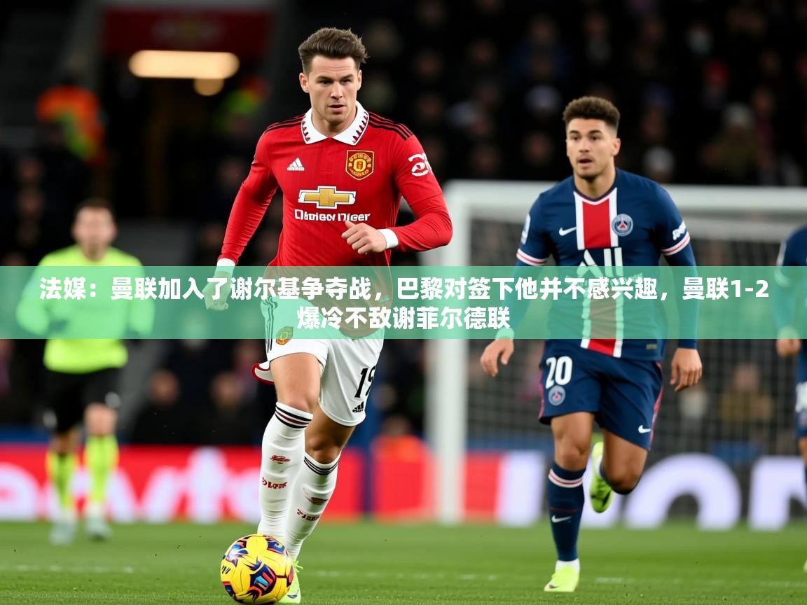 2025爱游戏体育注册官网法媒：曼联加入了谢尔基争夺战，巴黎对签下他并不感兴趣，曼联1-2爆冷不敌谢菲尔德联  第1张
