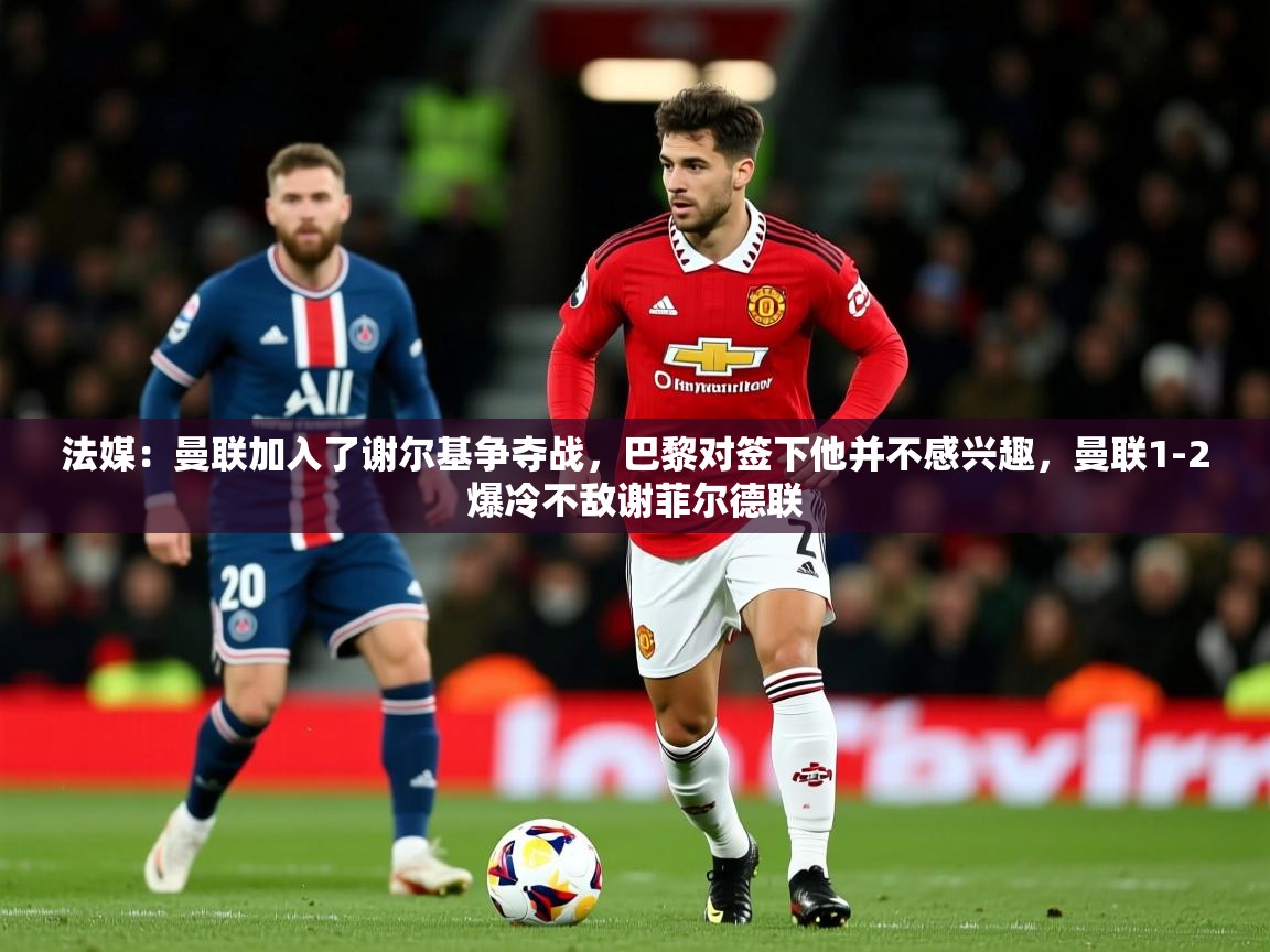 2025爱游戏体育注册官网法媒：曼联加入了谢尔基争夺战，巴黎对签下他并不感兴趣，曼联1-2爆冷不敌谢菲尔德联  第3张