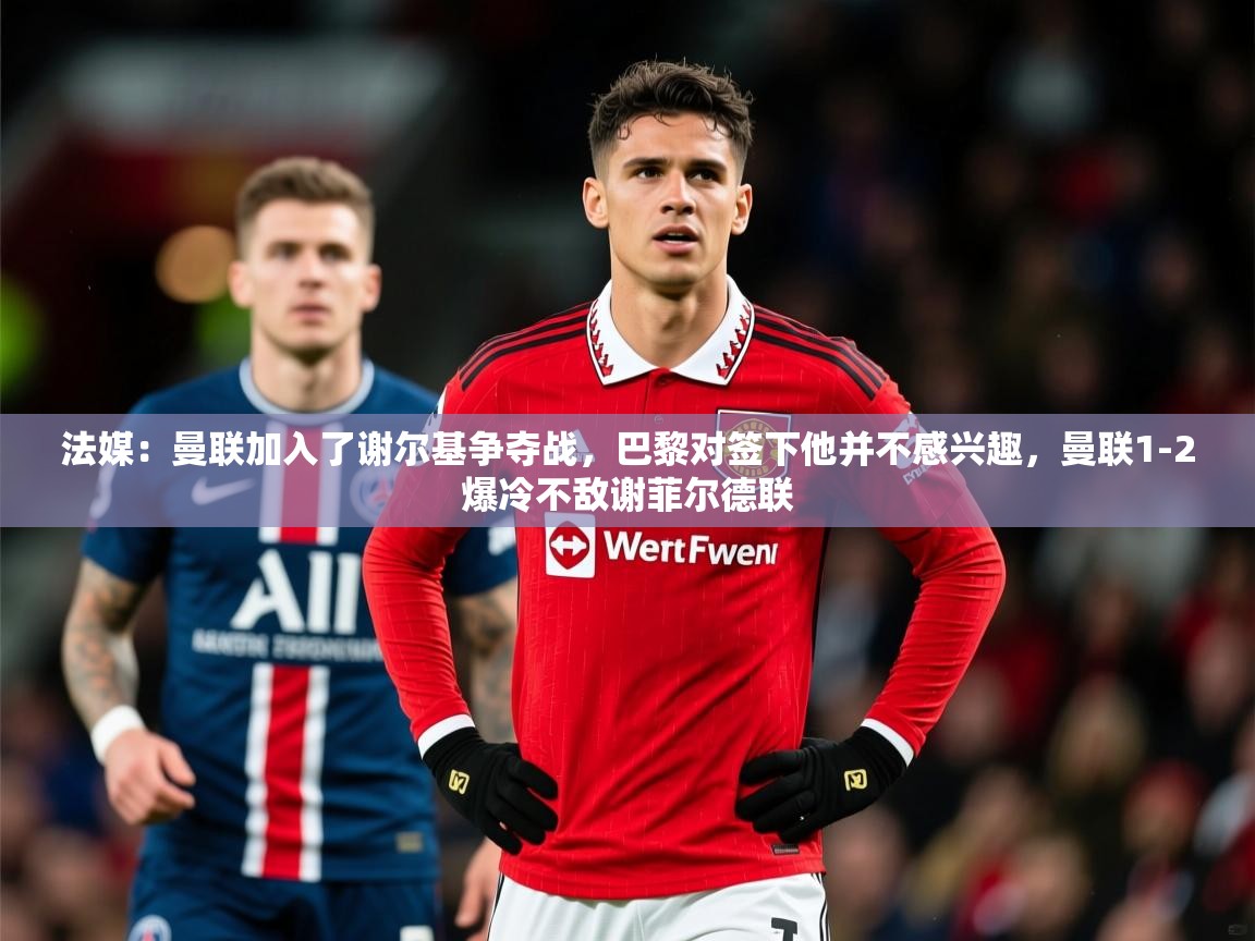 2025爱游戏体育注册官网法媒：曼联加入了谢尔基争夺战，巴黎对签下他并不感兴趣，曼联1-2爆冷不敌谢菲尔德联  第4张